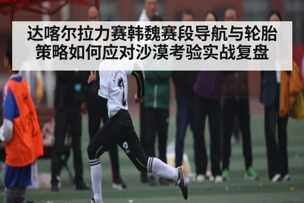 达喀尔拉力赛韩魏赛段导航与轮胎策略如何应对沙漠考验实战复盘